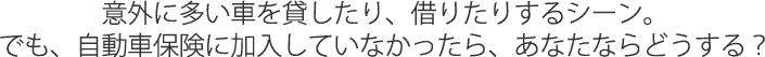 意外に多い車を貸したり、借りたりするシーン。でも、自動車保険に加入していなかったら、あなたはどうする？